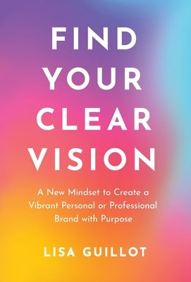 Find Your Clear Vision: A New Mindset to Create a Vibrant Personal or Professional Brand with Purpose by Guillot, Lisa