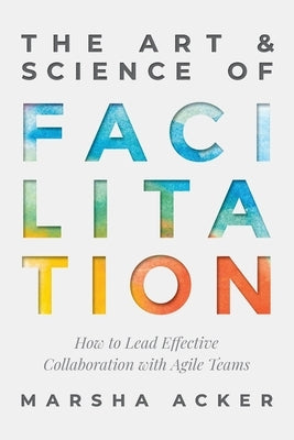The Art & Science of Facilitation: How to Lead Effective Collaboration with Agile Teams by Acker, Marsha