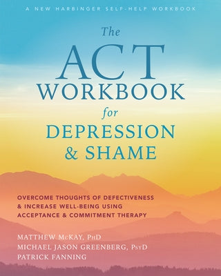 The ACT Workbook for Depression and Shame: Overcome Thoughts of Defectiveness and Increase Well-Being Using Acceptance and Commitment Therapy by McKay, Matthew