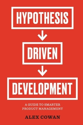 Hypothesis-Driven Development: A Guide to Smarter Product Management by Cowan, Alex